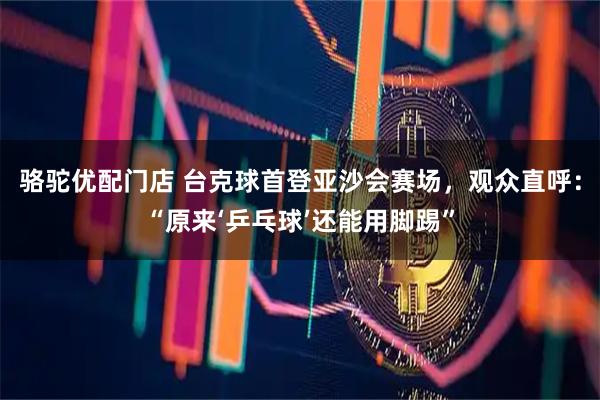 骆驼优配门店 台克球首登亚沙会赛场，观众直呼：“原来‘乒乓球’还能用脚踢”