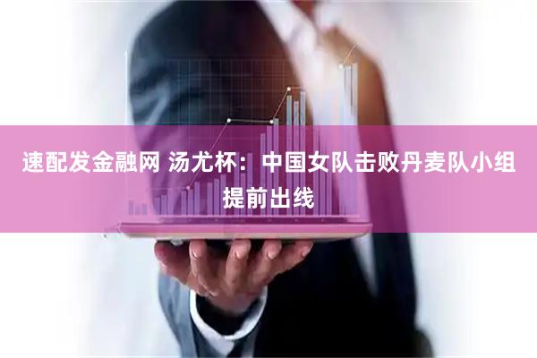 速配发金融网 汤尤杯：中国女队击败丹麦队小组提前出线