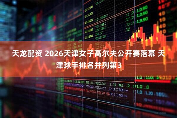 天龙配资 2026天津女子高尔夫公开赛落幕 天津球手排名并列第3