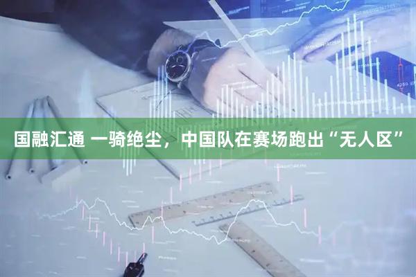 国融汇通 一骑绝尘，中国队在赛场跑出“无人区”